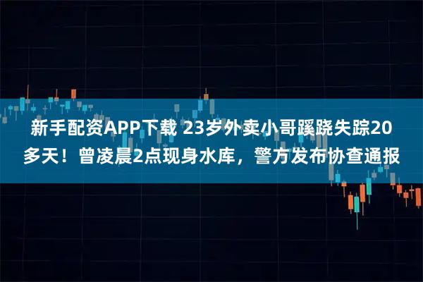 新手配资APP下载 23岁外卖小哥蹊跷失踪20多天！曾凌晨2点现身水库，警方发布协查通报