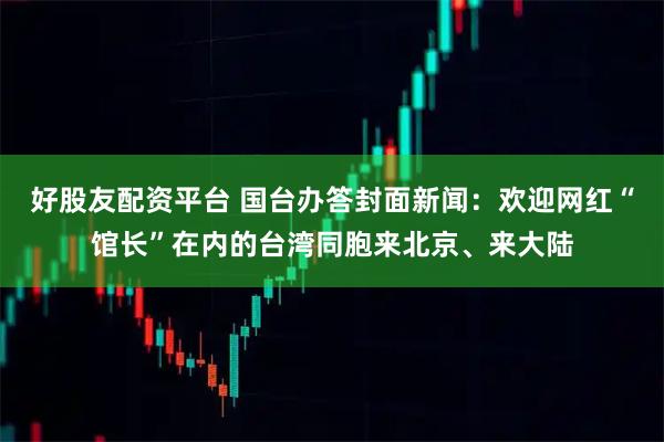 好股友配资平台 国台办答封面新闻：欢迎网红“馆长”在内的台湾同胞来北京、来大陆