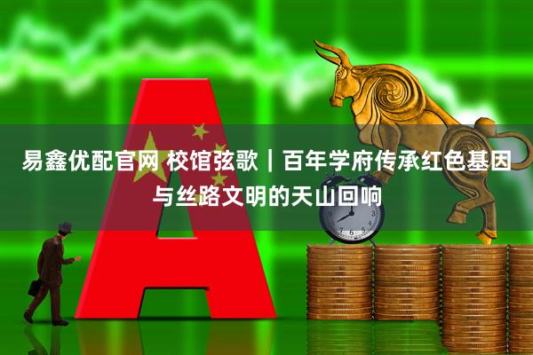 易鑫优配官网 校馆弦歌｜百年学府传承红色基因与丝路文明的天山回响