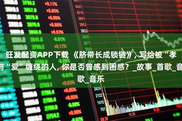 旺发配资APP下载 《脐带长成锁链》, 写给被“孝”与“爱”缠绕的人, 你是否曾感到困惑？_故事_首歌_音乐
