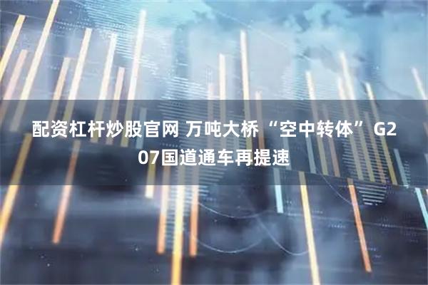 配资杠杆炒股官网 万吨大桥 “空中转体” G207国道通车再提速