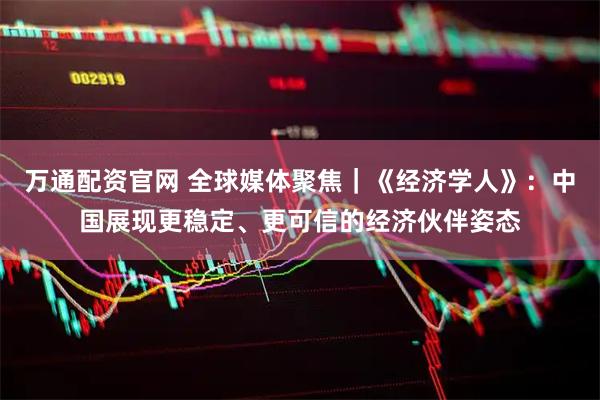 万通配资官网 全球媒体聚焦｜《经济学人》：中国展现更稳定、更可信的经济伙伴姿态