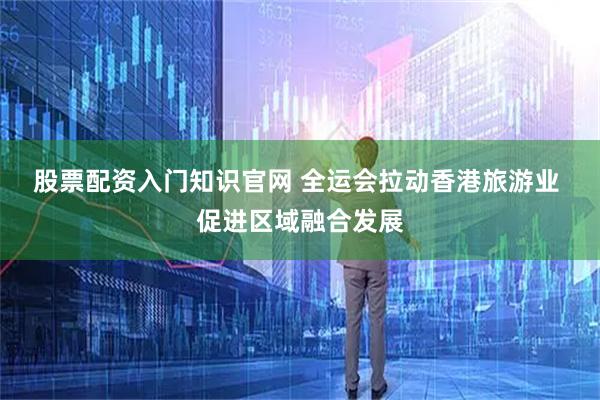 股票配资入门知识官网 全运会拉动香港旅游业 促进区域融合发展