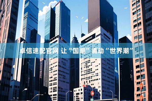 卓信速配官网 让“国潮”涌动“世界潮”