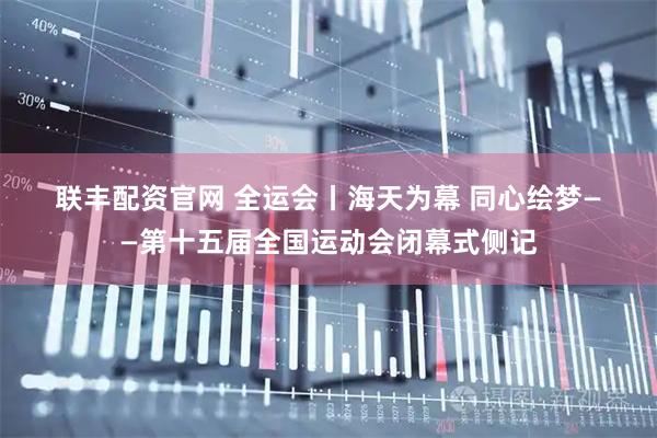 联丰配资官网 全运会丨海天为幕 同心绘梦——第十五届全国运动会闭幕式侧记