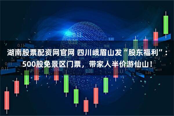 湖南股票配资网官网 四川峨眉山发“股东福利”：500股免景区门票，带家人半价游仙山！