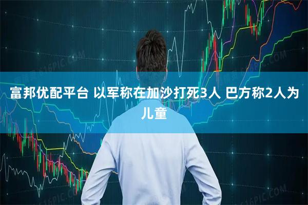 富邦优配平台 以军称在加沙打死3人 巴方称2人为儿童