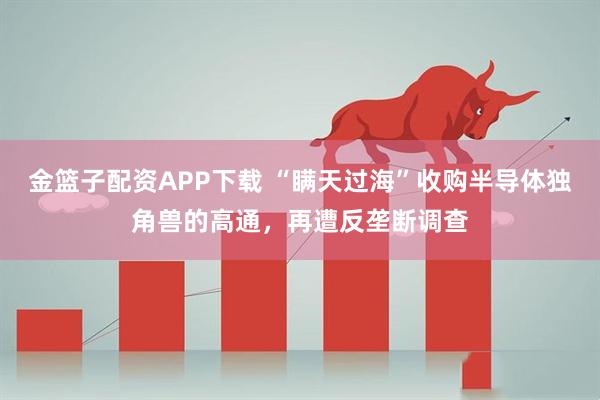 金篮子配资APP下载 “瞒天过海”收购半导体独角兽的高通，再遭反垄断调查