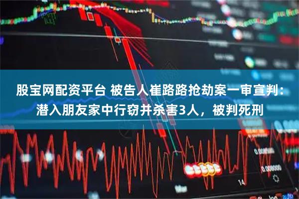 股宝网配资平台 被告人崔路路抢劫案一审宣判：潜入朋友家中行窃并杀害3人，被判死刑