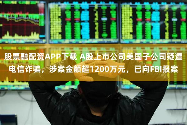 股票融配资APP下载 A股上市公司美国子公司疑遭电信诈骗，涉案金额超1200万元，已向FBI报案