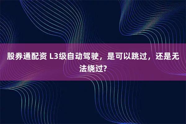 股券通配资 L3级自动驾驶，是可以跳过，还是无法绕过?