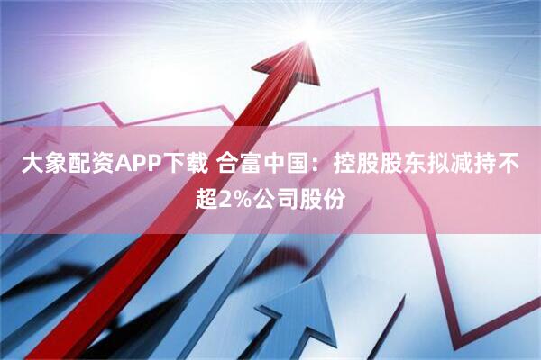 大象配资APP下载 合富中国：控股股东拟减持不超2%公司股份