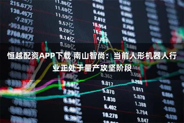 恒越配资APP下载 南山智尚：当前人形机器人行业正处于量产攻坚阶段