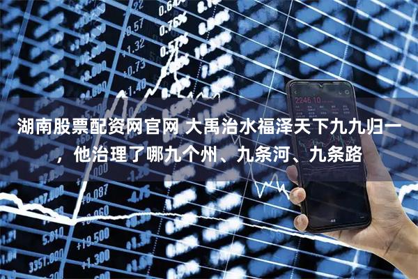 湖南股票配资网官网 大禹治水福泽天下九九归一，他治理了哪九个州、九条河、九条路