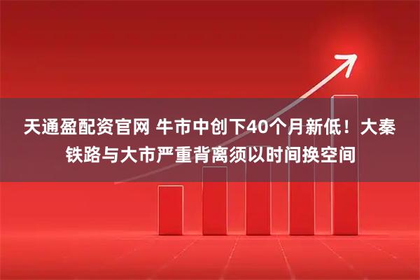 天通盈配资官网 牛市中创下40个月新低！大秦铁路与大市严重背离须以时间换空间