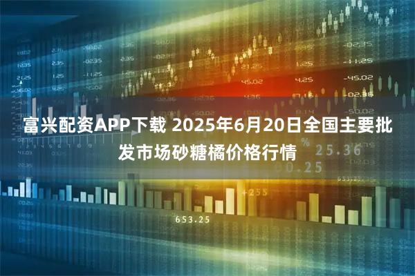 富兴配资APP下载 2025年6月20日全国主要批发市场砂糖橘价格行情