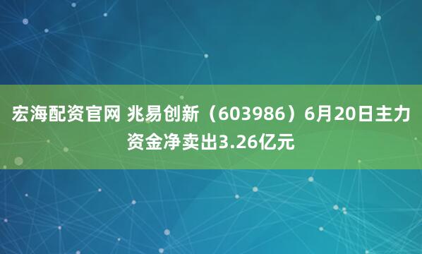 宏海配资官网 兆易创新（603986）6月20日主力资金净卖出3.26亿元