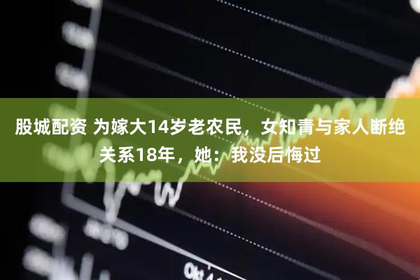 股城配资 为嫁大14岁老农民，女知青与家人断绝关系18年，她：我没后悔过