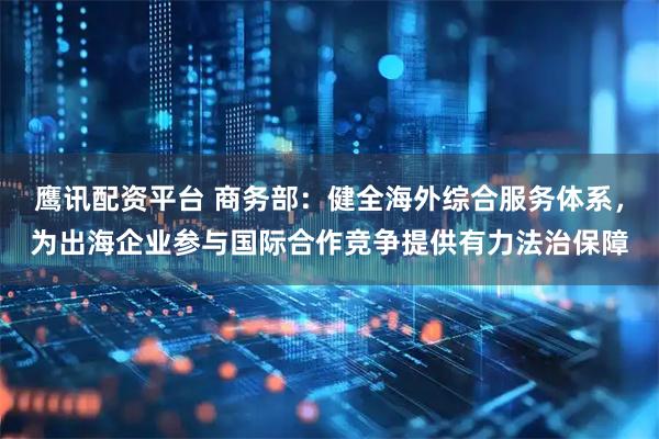 鹰讯配资平台 商务部：健全海外综合服务体系，为出海企业参与国际合作竞争提供有力法治保障
